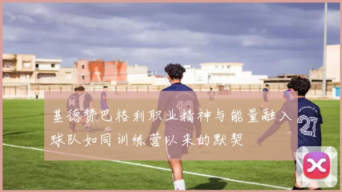 基德赞巴格利职业精神与能量融入球队如同训练营以来的默契