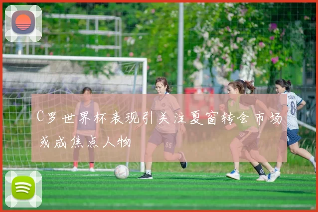C罗世界杯表现引关注夏窗转会市场或成焦点人物
