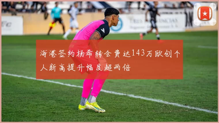 海港签约杨希转会费达143万欧创个人新高提升幅度超两倍