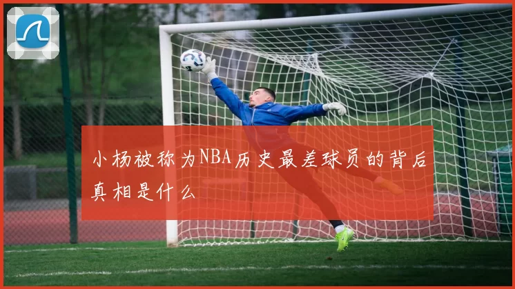 小杨被称为NBA历史最差球员的背后真相是什么