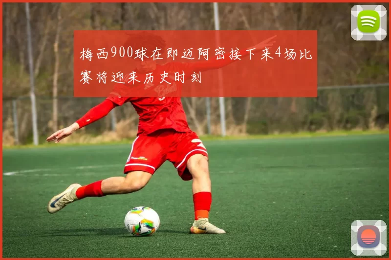 梅西900球在即迈阿密接下来4场比赛将迎来历史时刻