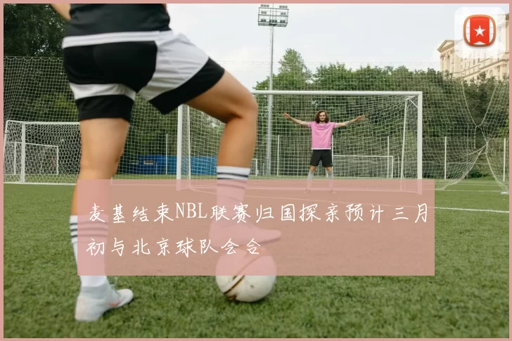 麦基结束NBL联赛归国探亲预计三月初与北京球队会合