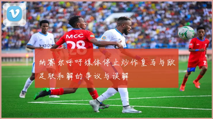 纳赛尔呼吁媒体停止炒作皇马与欧足联和解的争议与误解