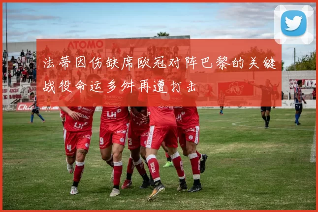 法蒂因伤缺席欧冠对阵巴黎的关键战役命运多舛再遭打击