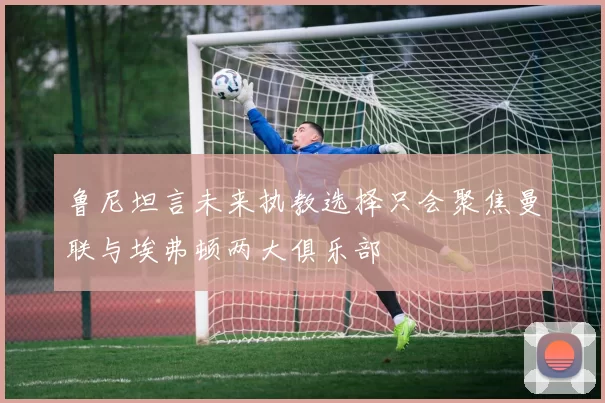 鲁尼坦言未来执教选择只会聚焦曼联与埃弗顿两大俱乐部