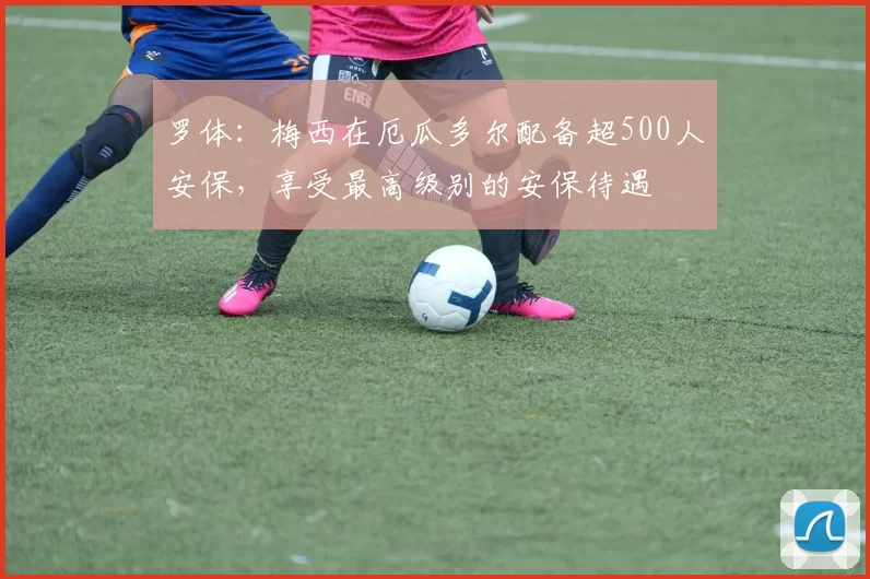 罗体：梅西在厄瓜多尔配备超500人安保，享受最高级别的安保待遇