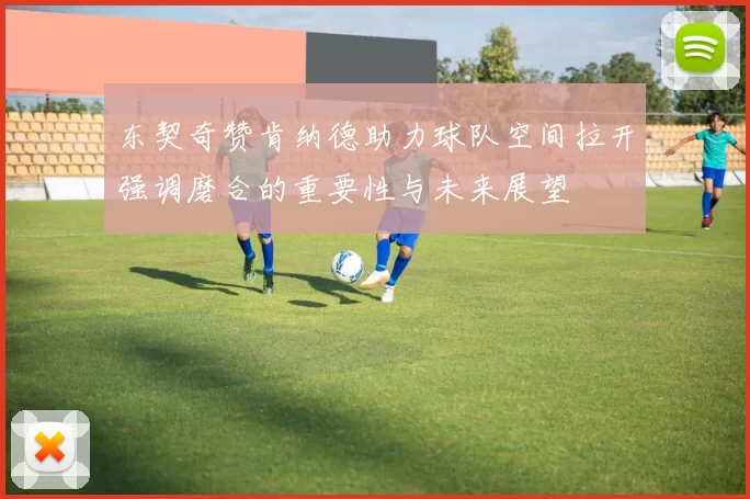 东契奇赞肯纳德助力球队空间拉开强调磨合的重要性与未来展望