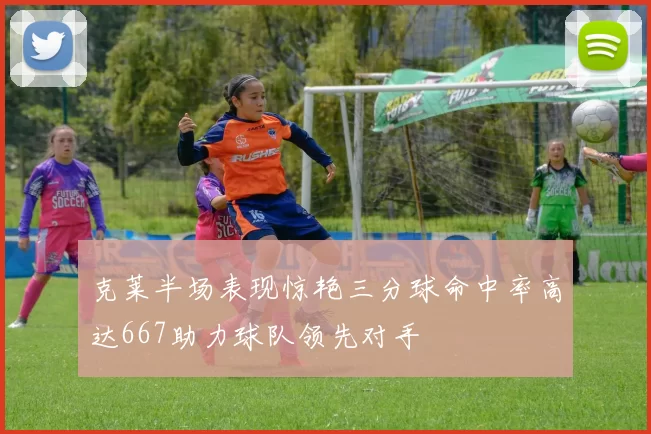 克莱半场表现惊艳三分球命中率高达667助力球队领先对手