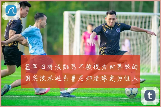 蓝军旧将谈凯恩不被视为世界级的困惑技术逊色鲁尼却进球更为惊人