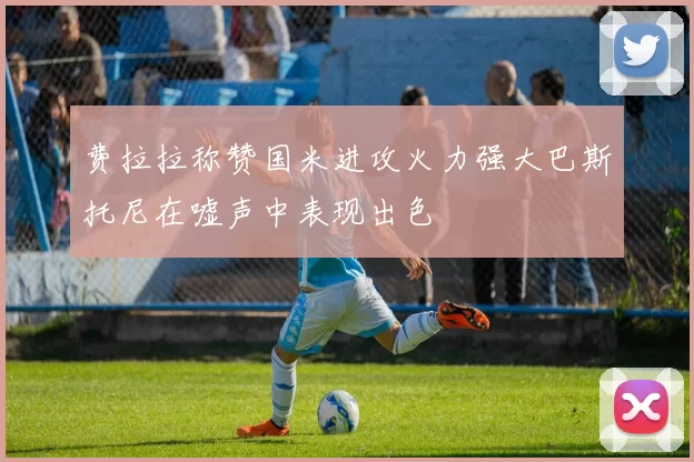 费拉拉称赞国米进攻火力强大巴斯托尼在嘘声中表现出色