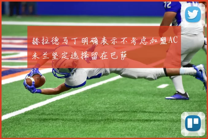 赫拉德马丁明确表示不考虑加盟AC米兰坚定选择留在巴萨