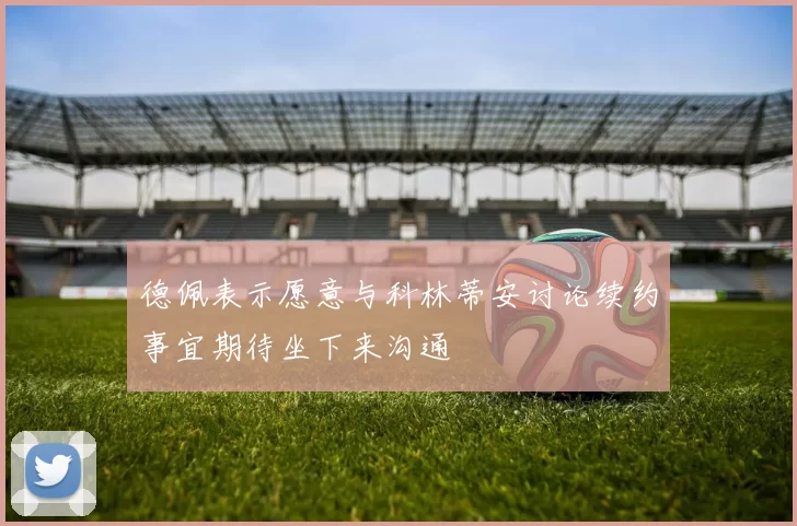 德佩表示愿意与科林蒂安讨论续约事宜期待坐下来沟通