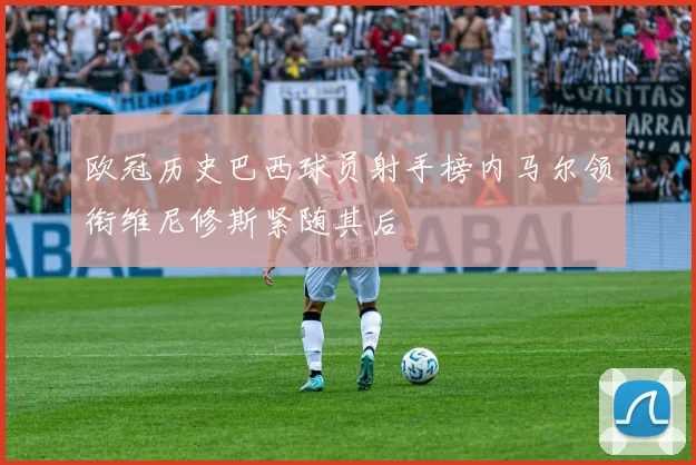 欧冠历史巴西球员射手榜内马尔领衔维尼修斯紧随其后