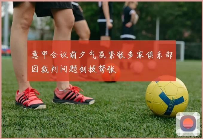 意甲会议前夕气氛紧张多家俱乐部因裁判问题剑拔弩张
