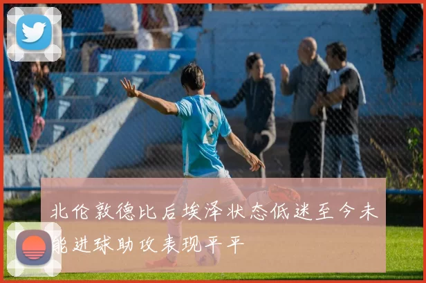 北伦敦德比后埃泽状态低迷至今未能进球助攻表现平平
