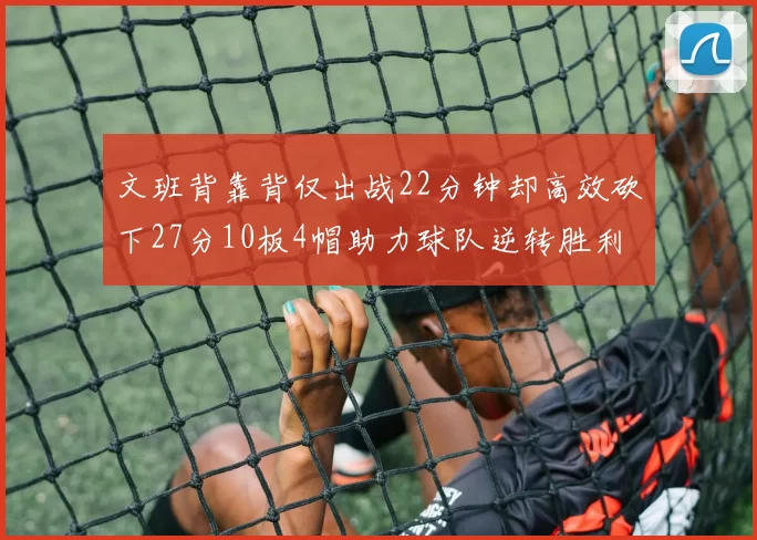 文班背靠背仅出战22分钟却高效砍下27分10板4帽助力球队逆转胜利