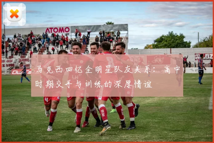 马克西回忆全明星队友关系：高中时期交手与训练的深厚情谊