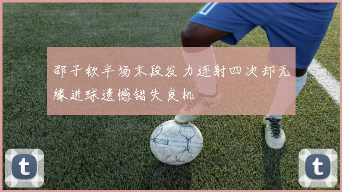 邵子钦半场末段发力连射四次却无缘进球遗憾错失良机